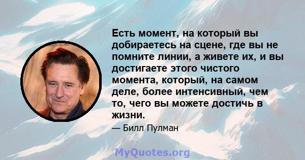 Есть момент, на который вы добираетесь на сцене, где вы не помните линии, а живете их, и вы достигаете этого чистого момента, который, на самом деле, более интенсивный, чем то, чего вы можете достичь в жизни.