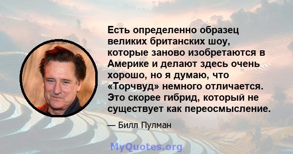 Есть определенно образец великих британских шоу, которые заново изобретаются в Америке и делают здесь очень хорошо, но я думаю, что «Торчвуд» немного отличается. Это скорее гибрид, который не существует как