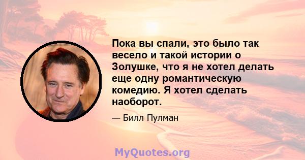 Пока вы спали, это было так весело и такой истории о Золушке, что я не хотел делать еще одну романтическую комедию. Я хотел сделать наоборот.