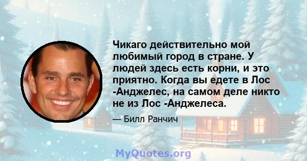 Чикаго действительно мой любимый город в стране. У людей здесь есть корни, и это приятно. Когда вы едете в Лос -Анджелес, на самом деле никто не из Лос -Анджелеса.