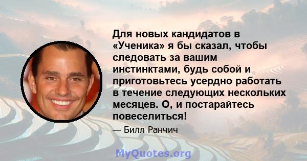 Для новых кандидатов в «Ученика» я бы сказал, чтобы следовать за вашим инстинктами, будь собой и приготовьтесь усердно работать в течение следующих нескольких месяцев. О, и постарайтесь повеселиться!