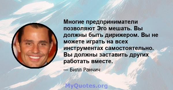 Многие предприниматели позволяют Эго мешать. Вы должны быть дирижером. Вы не можете играть на всех инструментах самостоятельно. Вы должны заставить других работать вместе.