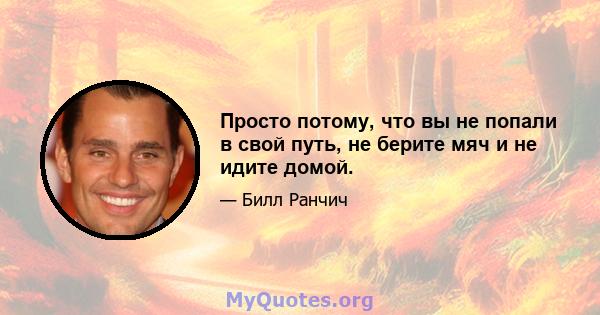 Просто потому, что вы не попали в свой путь, не берите мяч и не идите домой.