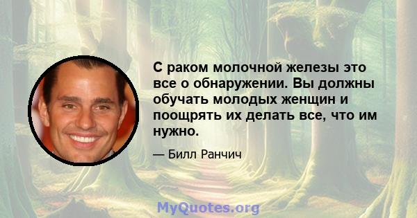 С раком молочной железы это все о обнаружении. Вы должны обучать молодых женщин и поощрять их делать все, что им нужно.