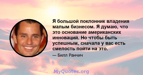 Я большой поклонник владения малым бизнесом. Я думаю, что это основание американских инноваций. Но чтобы быть успешным, сначала у вас есть смелость пойти на это.