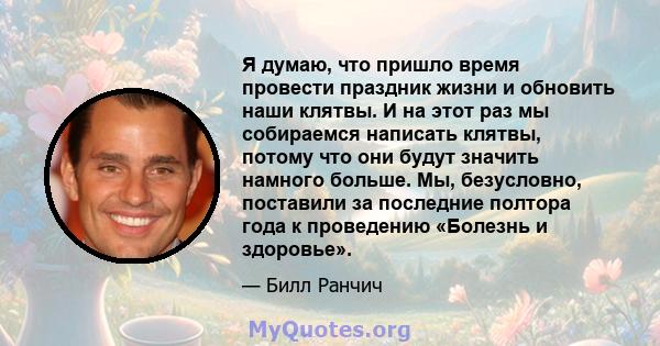 Я думаю, что пришло время провести праздник жизни и обновить наши клятвы. И на этот раз мы собираемся написать клятвы, потому что они будут значить намного больше. Мы, безусловно, поставили за последние полтора года к