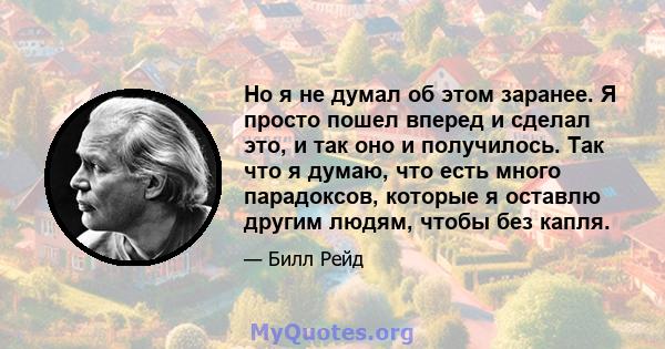 Но я не думал об этом заранее. Я просто пошел вперед и сделал это, и так оно и получилось. Так что я думаю, что есть много парадоксов, которые я оставлю другим людям, чтобы без капля.