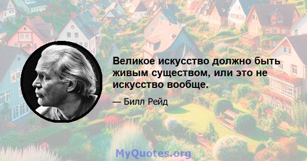 Великое искусство должно быть живым существом, или это не искусство вообще.