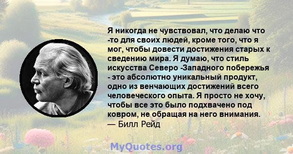 Я никогда не чувствовал, что делаю что -то для своих людей, кроме того, что я мог, чтобы довести достижения старых к сведению мира. Я думаю, что стиль искусства Северо -Западного побережья - это абсолютно уникальный