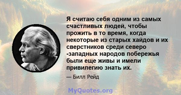 Я считаю себя одним из самых счастливых людей, чтобы прожить в то время, когда некоторые из старых хайдов и их сверстников среди северо -западных народов побережья были еще живы и имели привилегию знать их.