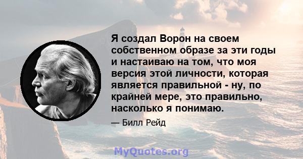 Я создал Ворон на своем собственном образе за эти годы и настаиваю на том, что моя версия этой личности, которая является правильной - ну, по крайней мере, это правильно, насколько я понимаю.