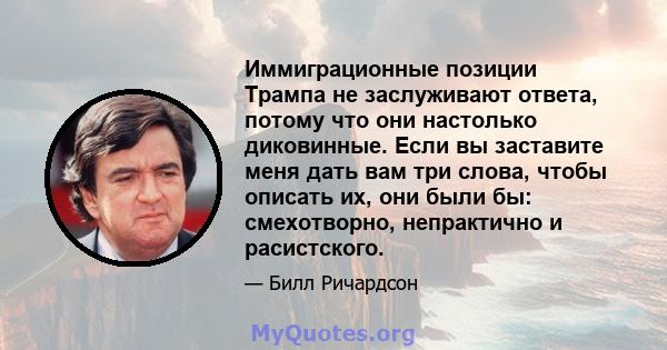 Иммиграционные позиции Трампа не заслуживают ответа, потому что они настолько диковинные. Если вы заставите меня дать вам три слова, чтобы описать их, они были бы: смехотворно, непрактично и расистского.