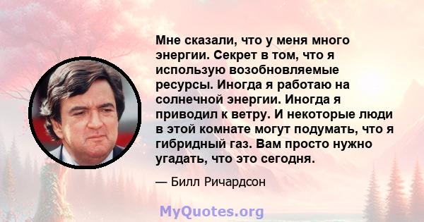 Мне сказали, что у меня много энергии. Секрет в том, что я использую возобновляемые ресурсы. Иногда я работаю на солнечной энергии. Иногда я приводил к ветру. И некоторые люди в этой комнате могут подумать, что я