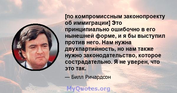 [по компромиссным законопроекту об иммиграции] Это принципиально ошибочно в его нынешней форме, и я бы выступил против него. Нам нужна двухпартийность, но нам также нужно законодательство, которое сострадательно. Я не