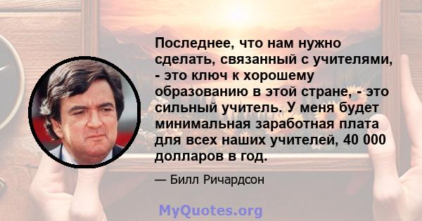 Последнее, что нам нужно сделать, связанный с учителями, - это ключ к хорошему образованию в этой стране, - это сильный учитель. У меня будет минимальная заработная плата для всех наших учителей, 40 000 долларов в год.