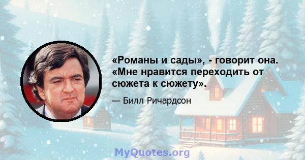 «Романы и сады», - говорит она. «Мне нравится переходить от сюжета к сюжету».