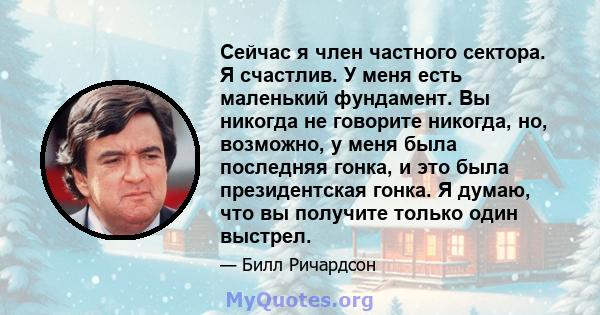 Сейчас я член частного сектора. Я счастлив. У меня есть маленький фундамент. Вы никогда не говорите никогда, но, возможно, у меня была последняя гонка, и это была президентская гонка. Я думаю, что вы получите только