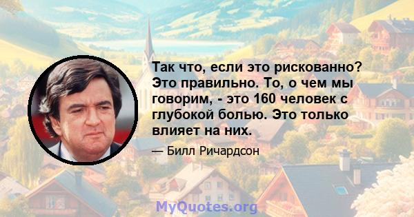 Так что, если это рискованно? Это правильно. То, о чем мы говорим, - это 160 человек с глубокой болью. Это только влияет на них.