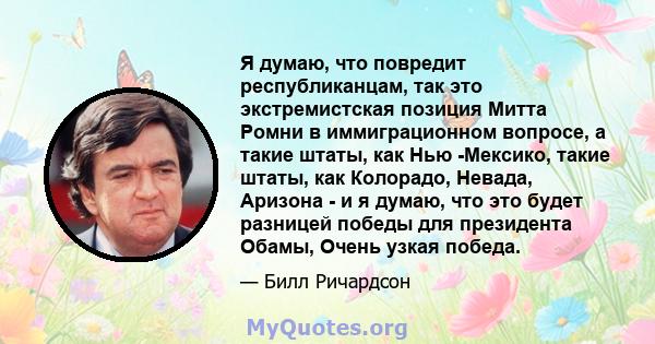 Я думаю, что повредит республиканцам, так это экстремистская позиция Митта Ромни в иммиграционном вопросе, а такие штаты, как Нью -Мексико, такие штаты, как Колорадо, Невада, Аризона - и я думаю, что это будет разницей