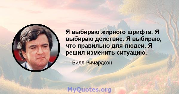 Я выбираю жирного шрифта. Я выбираю действие. Я выбираю, что правильно для людей. Я решил изменить ситуацию.