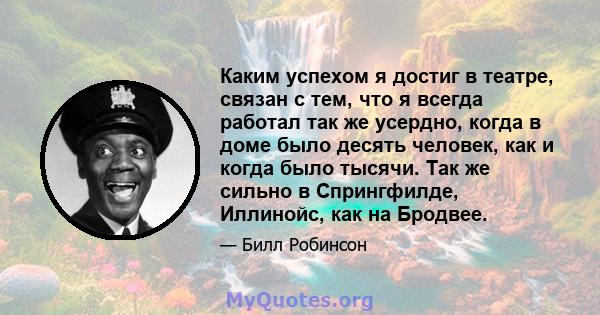 Каким успехом я достиг в театре, связан с тем, что я всегда работал так же усердно, когда в доме было десять человек, как и когда было тысячи. Так же сильно в Спрингфилде, Иллинойс, как на Бродвее.