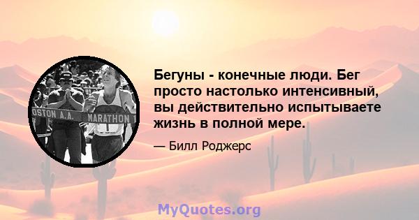 Бегуны - конечные люди. Бег просто настолько интенсивный, вы действительно испытываете жизнь в полной мере.