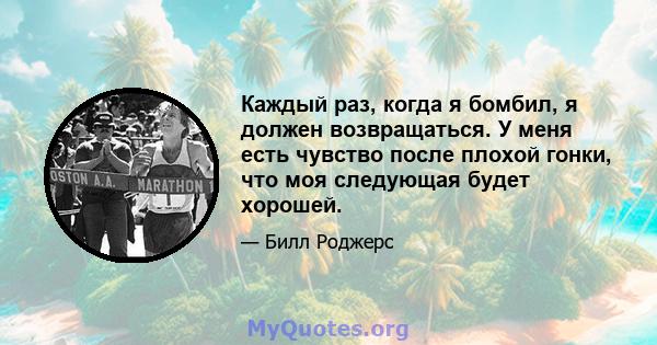 Каждый раз, когда я бомбил, я должен возвращаться. У меня есть чувство после плохой гонки, что моя следующая будет хорошей.