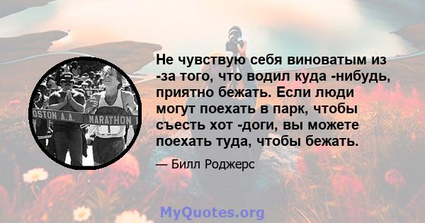 Не чувствую себя виноватым из -за того, что водил куда -нибудь, приятно бежать. Если люди могут поехать в парк, чтобы съесть хот -доги, вы можете поехать туда, чтобы бежать.