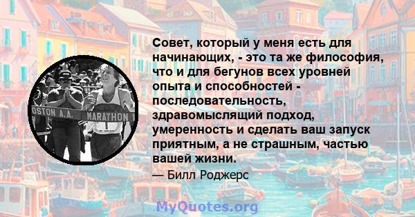 Совет, который у меня есть для начинающих, - это та же философия, что и для бегунов всех уровней опыта и способностей - последовательность, здравомыслящий подход, умеренность и сделать ваш запуск приятным, а не