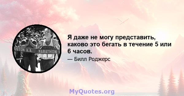 Я даже не могу представить, каково это бегать в течение 5 или 6 часов.