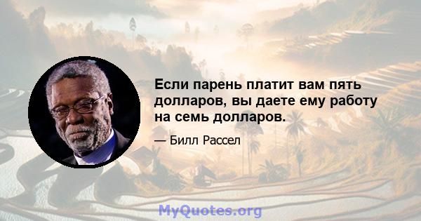 Если парень платит вам пять долларов, вы даете ему работу на семь долларов.