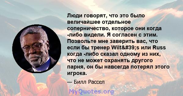 Люди говорят, что это было величайшее отдельное соперничество, которое они когда -либо видели. Я согласен с этим. Позвольте мне заверить вас, что если бы тренер Wilt's или Russ когда -либо сказал одному из них, что