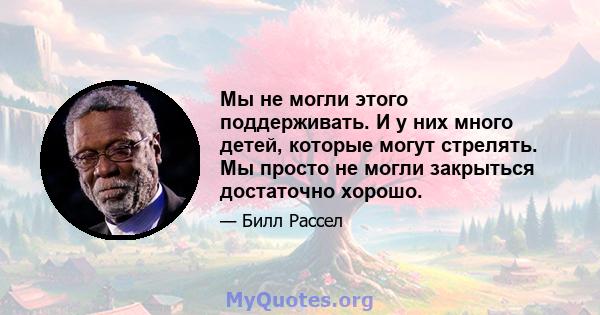 Мы не могли этого поддерживать. И у них много детей, которые могут стрелять. Мы просто не могли закрыться достаточно хорошо.