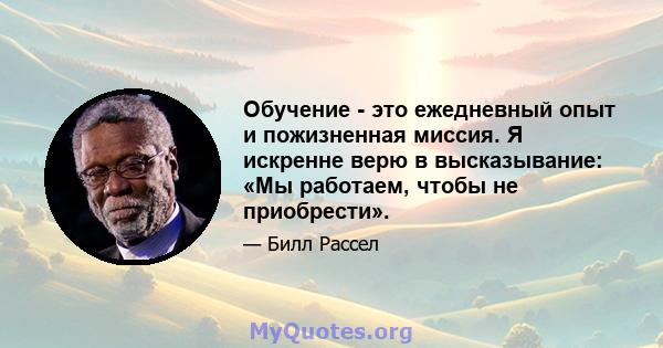 Обучение - это ежедневный опыт и пожизненная миссия. Я искренне верю в высказывание: «Мы работаем, чтобы не приобрести».