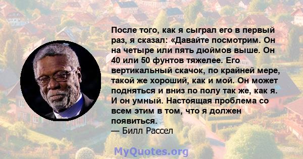 После того, как я сыграл его в первый раз, я сказал: «Давайте посмотрим. Он на четыре или пять дюймов выше. Он 40 или 50 фунтов тяжелее. Его вертикальный скачок, по крайней мере, такой же хороший, как и мой. Он может