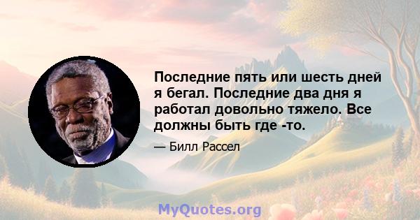 Последние пять или шесть дней я бегал. Последние два дня я работал довольно тяжело. Все должны быть где -то.