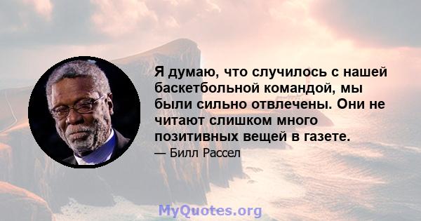 Я думаю, что случилось с нашей баскетбольной командой, мы были сильно отвлечены. Они не читают слишком много позитивных вещей в газете.