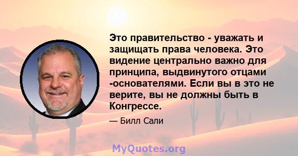 Это правительство - уважать и защищать права человека. Это видение центрально важно для принципа, выдвинутого отцами -основателями. Если вы в это не верите, вы не должны быть в Конгрессе.