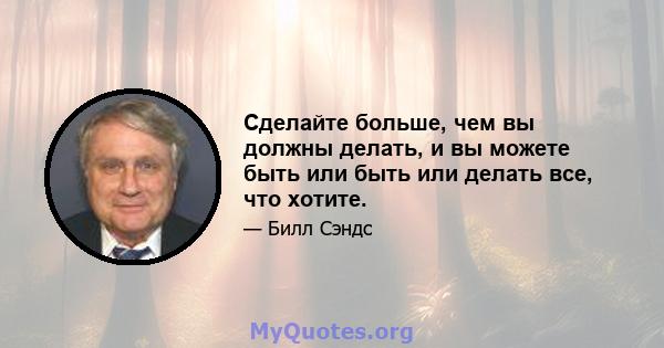 Сделайте больше, чем вы должны делать, и вы можете быть или быть или делать все, что хотите.