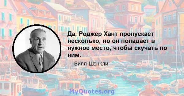 Да, Роджер Хант пропускает несколько, но он попадает в нужное место, чтобы скучать по ним.