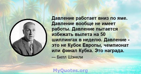 Давление работает вниз по яме. Давление вообще не имеет работы. Давление пытается избежать вылета на 50 шиллингах в неделю. Давление - это не Кубок Европы, чемпионат или финал Кубка. Это награда.