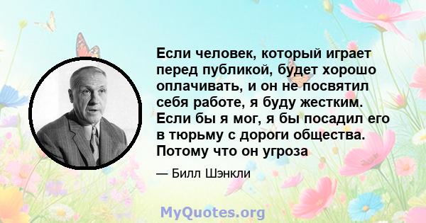 Если человек, который играет перед публикой, будет хорошо оплачивать, и он не посвятил себя работе, я буду жестким. Если бы я мог, я бы посадил его в тюрьму с дороги общества. Потому что он угроза