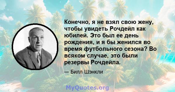 Конечно, я не взял свою жену, чтобы увидеть Рочдейл как юбилей. Это был ее день рождения, и я бы женился во время футбольного сезона? Во всяком случае, это были резервы Рочдейла.