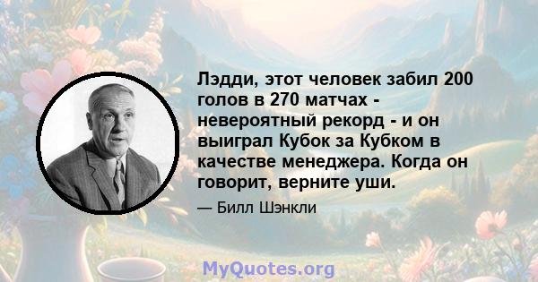 Лэдди, этот человек забил 200 голов в 270 матчах - невероятный рекорд - и он выиграл Кубок за Кубком в качестве менеджера. Когда он говорит, верните уши.