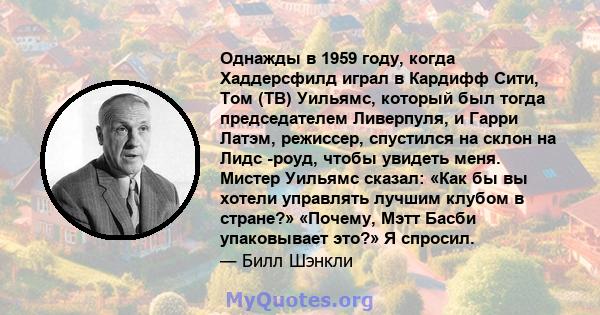 Однажды в 1959 году, когда Хаддерсфилд играл в Кардифф Сити, Том (ТВ) Уильямс, который был тогда председателем Ливерпуля, и Гарри Латэм, режиссер, спустился на склон на Лидс -роуд, чтобы увидеть меня. Мистер Уильямс