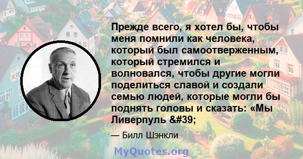 Прежде всего, я хотел бы, чтобы меня помнили как человека, который был самоотверженным, который стремился и волновался, чтобы другие могли поделиться славой и создали семью людей, которые могли бы поднять головы и