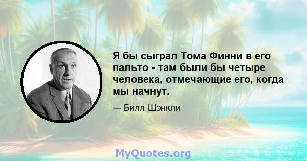 Я бы сыграл Тома Финни в его пальто - там были бы четыре человека, отмечающие его, когда мы начнут.