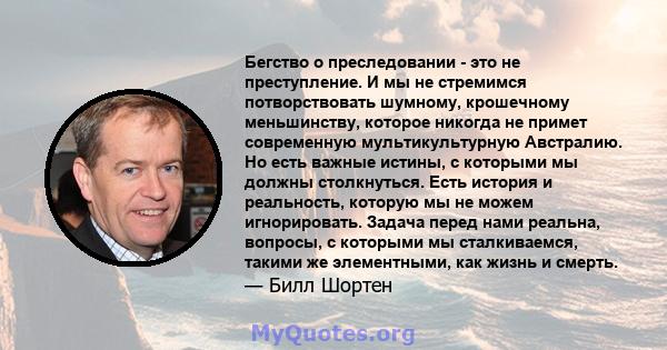 Бегство о преследовании - это не преступление. И мы не стремимся потворствовать шумному, крошечному меньшинству, которое никогда не примет современную мультикультурную Австралию. Но есть важные истины, с которыми мы