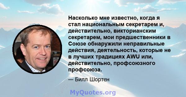 Насколько мне известно, когда я стал национальным секретарем и, действительно, викторианским секретарем, мои предшественники в Союзе обнаружили неправильные действия, деятельность, которые не в лучших традициях AWU или, 