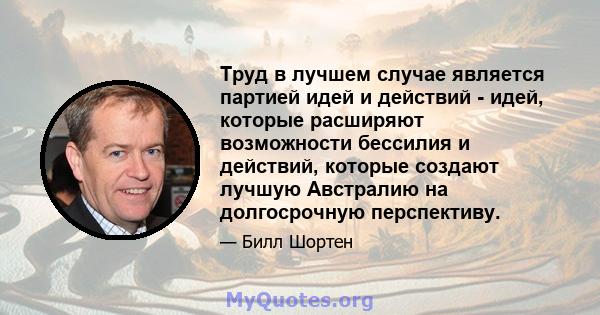 Труд в лучшем случае является партией идей и действий - идей, которые расширяют возможности бессилия и действий, которые создают лучшую Австралию на долгосрочную перспективу.